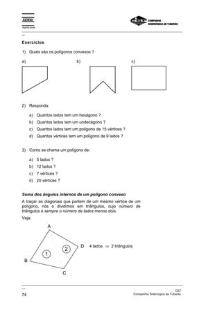 Espírito Santo
_________________________________________________________________________________________________
__
_________________________________________________________________________________________________
__
CST
74 Companhia Siderúrgica de Tubarão
Exercícios
1) Quais são os polígonos convexos ?
a) b) c)
2) Responda:
a) Quantos lados tem um hexágono ?
b) Quantos lados tem um undecágono ?
c) Quantos lados tem um polígono de 15 vértices ?
d) Quantos vértices tem um polígono de 9 lados ?
3) Como se chama um polígono de:
a) 5 lados ?
b) 12 lados ?
c) 7 vértices ?
d) 20 vértices ?
Soma dos ângulos internos de um polígono convexo
A traçar as diagonais que partem de um mesmo vértice de um
polígono, nós o dividimos em triângulos, cujo número de
triângulos é sempre o número de lados menos dois.
Veja:
A
B
C
D
1
2
4 lados ⇒ 2 triângulos
 