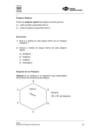 Espírito Santo
_________________________________________________________________________________________________
__
_________________________________________________________________________________________________
__
SENAI
Departamento Regional do Espírito Santo 77
Polígono Regular
Chama-se polígono regular todo polígono convexo que tem:
a ) todos os lados congruentes entre si;
b ) todos os ângulos congruentes entre si.
Exercícios:
1) Qual é a medida de cada ângulo interno de um triângulo
equilátero ?
2) Calcule a medida do ângulo interno de cada polígono
regular:
a) pentágono
b) hexágono
c) octógono
d) dodecágono
Diagonal de um Polígono
Diagonal de um polígono é um segmento cujas extremidades
são vértices não consecutivos do polígono.
D
C
B
A
F
E
diagonal
diagonal
Na figura:
AD e AC são diagonais.
 