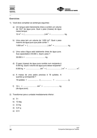 Espírito Santo
_________________________________________________________________________________________________
__
_________________________________________________________________________________________________
__
CST
96 Companhia Siderúrgica de Tubarão
Exercícios
1) Você deve completar as sentenças seguintes:
a) Um tanque está inteiramente cheio e contém um volume
de 12m
3
de água pura. Qual o peso (massa) de água
nesse tanque:
12 m
3
= ( ......................................) dm
3
= .......................... kg.
b) Uma caixa tem um volume de 1.650 cm
3
. Qual o peso
máximo de água pura que pode conter ?
1.650 cm
3
= ( ......................................) dm
3
= .......................... kg.
c) Uma caixa d’água está totalmente cheia de água pura.
Sua capacidade é 35.000 λ. Qual o peso ?
35.000 λ = ...................................... kg.
d) O peso (massa) de água pura contida num recipiente é
6.000 kg. Qual o volume de água pura desse recipiente?
6.000 kg = ........................... dm
3
= ( ........................... ) m
3
= ................. m
3
.
e) A massa de uma pedra preciosa é 18 quilates. A
quantos g corresponde ?
18 quilates = ..................... x ..................... = ........................ g.
f) 10 λ = .......................... dm
3
= .............................. kg
(de água pura).
2) Transformar para a unidade imediatamente inferior:
a) 3 t
b) 12 dag
c) 2,5 kg
d) 3,41 g
e) 2,5 t
 