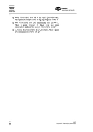Espírito Santo
_________________________________________________________________________________________________
__
_________________________________________________________________________________________________
__
CST
98 Companhia Siderúrgica de Tubarão
c) Uma caixa cúbica tem 0,5 m de aresta (internamente).
Que peso (massa) máximo de água pura pode conter ?
d) Um reservatório tem uma capacidade para 20.000 λ.
Qual o peso (massa) de água pura que esse
reservatório pode conter quando inteiramente cheio ?
e) A massa de um diamante é 324,5 quilates. Qual o peso
(massa) desse diamante em g ?
 