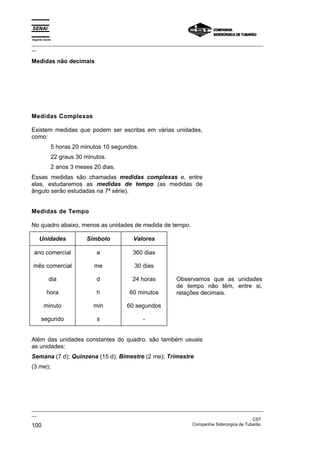 Espírito Santo
_________________________________________________________________________________________________
__
_________________________________________________________________________________________________
__
CST
100 Companhia Siderúrgica de Tubarão
Medidas não decimais
Medidas Complexas
Existem medidas que podem ser escritas em várias unidades,
como:
5 horas 20 minutos 10 segundos.
22 graus 30 minutos.
2 anos 3 meses 20 dias.
Essas medidas são chamadas medidas complexas e, entre
elas, estudaremos as medidas de tempo (as medidas de
ângulo serão estudadas na 7ª série).
Medidas de Tempo
No quadro abaixo, menos as unidades de medida de tempo.
Unidades Símbolo Valores
ano comercial
mês comercial
dia
hora
minuto
segundo
a
me
d
h
min
s
360 dias
30 dias
24 horas
60 minutos
60 segundos
-
Observamos que as unidades
de tempo não têm, entre si,
relações decimais.
Além das unidades constantes do quadro, são também usuais
as unidades:
Semana (7 d); Quinzena (15 d); Bimestre (2 me); Trimestre
(3 me);
 