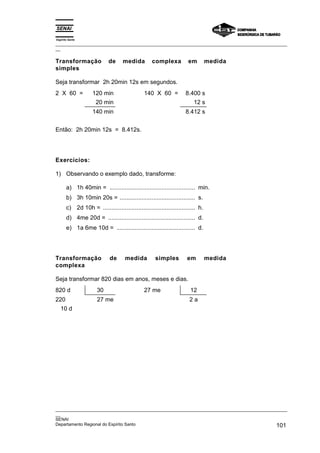 Espírito Santo
_________________________________________________________________________________________________
__
_________________________________________________________________________________________________
__
SENAI
Departamento Regional do Espírito Santo 101
Transformação de medida complexa em medida
simples
Seja transformar 2h 20min 12s em segundos.
2 X 60 = 120 min 140 X 60 = 8.400 s
20 min 12 s
140 min 8.412 s
Então: 2h 20min 12s = 8.412s.
Exercícios:
1) Observando o exemplo dado, transforme:
a) 1h 40min = ................................................... min.
b) 3h 10min 20s = ............................................. s.
c) 2d 10h = ....................................................... h.
d) 4me 20d = .................................................... d.
e) 1a 6me 10d = ............................................... d.
Transformação de medida simples em medida
complexa
Seja transformar 820 dias em anos, meses e dias.
820 d 30 27 me 12
220 27 me 2 a
10 d
 