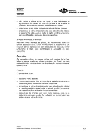 Espírito Santo
___________________________________________________________________________________________________



• não deixar a vítima andar ou correr, o que favoreceria o
  agravamento da lesão no local da picada e ira acelerar o
  processo de difusão do veneno, podendo levar à morte;
• observar os sinais vitais, evitando parada cardíaca e choque;
• encaminhar a vítima imediatamente para atendimento médico
  e, caso tenha sido possível matar o réptil, enviá-lo juntamente
  para identificação e aplicação do soro específico.

B) Após decorridos 30 minutos:
Passados trinta minutos da picada, as providencias acima se
tornam desnecessárias. Levar imediatamente o acidentado a um
hospital, para a aplicação do soro adequado; se possível, enviar
juntamente o réptil para identificação e aplicação do soro
específico.

Escorpiões
Os escorpiões vivem em casas velhas, sob montes de lenhas,
telhas e pedra, madeiras velhas e úmidas. No Brasil, os mais
conhecidos são os amarelos e os de coloração vermelho-escura,
quase pretos.

Conduta
O que se deve fazer:

• colocar a vítima deitada;
• colocar compressas frias sobre o local afetado de retardar a
  disseminação do veneno na corrente sangüínea;
• encaminhar a vítima imediatamente para atendimento médico
  e, caso tenha sido possível matar o animal, enviá-lo juntamente
  para identificação e aplicação do soro específico;
• tratando-se de criança, agir com maior rapidez, pois, se o
  tratamento demorar ou não for realizado em tempo hábil, isto
  poderá levar a vítima à morte.




___________________________________________________________________________________________________
SENAI
Departamento Regional do Espírito Santo                                                     101
 