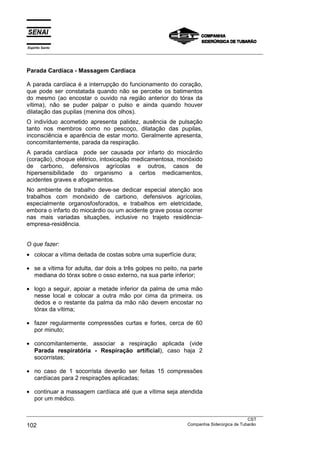 Espírito Santo
___________________________________________________________________________________________________



Parada Cardíaca - Massagem Cardíaca

A parada cardíaca é a interrupção do funcionamento do coração,
que pode ser constatada quando não se percebe os batimentos
do mesmo (ao encostar o ouvido na região anterior do tórax da
vítima), não se puder palpar o pulso e ainda quando houver
dilatação das pupilas (menina dos olhos).
O indivíduo acometido apresenta palidez, ausência de pulsação
tanto nos membros como no pescoço, dilatação das pupilas,
inconsciência e aparência de estar morto. Geralmente apresenta,
concomitantemente, parada da respiração.
A parada cardíaca pode ser causada por infarto do miocárdio
(coração), choque elétrico, intoxicação medicamentosa, monóxido
de carbono, defensivos agrícolas e outros, casos de
hipersensibilidade do organismo a certos medicamentos,
acidentes graves e afogamentos.
No ambiente de trabalho deve-se dedicar especial atenção aos
trabalhos com monóxido de carbono, defensivos agrícolas,
especialmente organosfosforados, e trabalhos em eletricidade,
embora o infarto do miocárdio ou um acidente grave possa ocorrer
nas mais variadas situações, inclusive no trajeto residência-
empresa-residência.


O que fazer:
• colocar a vítima deitada de costas sobre uma superfície dura;

• se a vítima for adulta, dar dois a três golpes no peito, na parte
  mediana do tórax sobre o osso externo, na sua parte inferior;

• logo a seguir, apoiar a metade inferior da palma de uma mão
  nesse local e colocar a outra mão por cima da primeira. os
  dedos e o restante da palma da mão não devem encostar no
  tórax da vítima;

• fazer regularmente compressões curtas e fortes, cerca de 60
  por minuto;

• concomitantemente, associar a respiração aplicada (vide
  Parada respiratória - Respiração artificial), caso haja 2
  socorristas;

• no caso de 1 socorrista deverão ser feitas 15 compressões
  cardíacas para 2 respirações aplicadas;

• continuar a massagem cardíaca até que a vítima seja atendida
  por um médico.

___________________________________________________________________________________________________
                                                                                               CST
102                                                                Companhia Siderúrgica de Tubarão
 