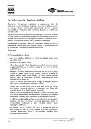 Espírito Santo
___________________________________________________________________________________________________



Parada Respiratória - Respiração Artificial

Chamamos de parada respiratória o cessamento total da
respiração, devido a falta de oxigênio e excesso de gás carbônico
no sangue. Pode ocorrer por afogamento, choque elétrico,
intoxicação por medicamentos, monóxido de carbono, defensivos
agrícolas, etc.
A parada respiratória pode ser constatada pela coloração azulada
da face, lábios e extremidades e pela não-movimentação do tórax.
Através de um espelho ou metal polido colocado próximo ao nariz,
nota-se o não-embaçamento que ocorreria normalmente.
O oxigênio é vital para o cérebro e, quando há falta de oxigênio e
excesso de gás carbônico no sangue, ocorre o cessamento total
da respiração, chamado de parada respiratória.
O que fazer:

A - Respiração Boca-a-Boca
• agir com rapidez, deitando a vítima de costas sobre uma
  superfície dura;
• afrouxar as roupas da vítima;
• retirar da boca da vítima dentaduras, pontes, lama ou outros
  corpos estranhos que encontrar e limpar a boca com um lenço
  ou pano limpo;
• levantar a nuca da vítima com uma das mãos e com a outra
  inclinar a cabeça para trás ao máximo, ficando a ponta do
  queixo voltada para cima. Manter a vítima nesta posição
  durante toda a respiração artificial, estabelecendo uma
  passagem livre para o ar;
• tampar as narinas da vítima com o polegar e indicador de uma
  mão e abrir completamente a boca da vítima;
• encher bem os pulmões e colocar sua boca sobre da vítima,
  sem deixar nenhuma abertura, e assoprar com força até
  perceber que o tórax da vítima está elevando;
• afastar a boca e destampar as narinas da vítima, deixando que
  os pulmões se esvaziem naturalmente e enquanto isso inspirar
  novamente, prosseguindo num ritmo de 12 vezes por minuto;
• se não houver pulsação, efetuar concomitamente a massagem
  cardíaca. No caso de haver um único socorrista, fazer 15
  compressões cardíacas e, com rapidez, aplicar duas
  respirações artificiais;
• se houver dois socorristas, um fará a respiração artificial
  alternadamente com a outra pessoa, que fará massagem
  cardíaca. Nesse caso, fazer 5 compressões cardíacas para
  uma respiração aplicada;

___________________________________________________________________________________________________
                                                                                               CST
104                                                                Companhia Siderúrgica de Tubarão
 