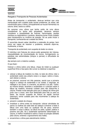 Espírito Santo
___________________________________________________________________________________________________
Resgate e Transporte de Pessoas Acidentadas
Antes de transportar o acidentado, deve-se lembrar que uma
manipulação sem cuidado pode causar problemas, às vezes, até
irreversíveis para a vítima, principalmente se houver ferimentos na
coluna, tórax, bacia ou crânio.
Ao socorrer uma vítima que tenha caído de uma altura
considerável ou tenha sido atropelada, devemos sempre
considerar a possibilidade de fraturas, hemorragias, parada
cardíaca ou respiratória e, portanto, devemos tomar muito cuidado
para transportá-la ou mudá-la de posição. Só se pode iniciar o
transporte, conhecendo-se o estado da vítima.
O socorrista deverá saber identificar a extensão do perigo, bem
como ser capaz de resolver o problema, evitando expor-se,
inutilmente, a riscos.
Transporte de acidentado com suspeita de lesão na coluna
O indivíduo com fraturas de coluna pode apresentar dor intensa,
impossibilidade de movimentação do tronco, formigamento ou
paralisia nas extremidades (braços e pernas) e dificuldade de
respiração.
Aja sempre com o máximo cuidado.
O que fazer:
Colocar a vítima sobre uma tábua, chapa de metal ou qualquer
superfície firme e lisa (para não curvar ou deslocar a espinha):

• colocar a tábua de madeira no chão, no lado da vítima; rolar o
  acidentado sobre seu próprio corpo e a seguir, sobre a maca,
  sem dobrar a coluna;
• se possível, socorrer em três pessoas, sendo que a primeira
  segura a cabeça do acidentado e as costas; a segunda, as
  nádegas e as coxas; e a terceira, as pernas e os pés. Todos,
  ao mesmo tempo, levantam o acidentado e o colocam sobre a
  tábua de madeira, tomando cuidado para não dobrar-lhe a
  coluna. Prestar muita atenção para que a cabeça da vítima gire
  junto com o corpo, sem ficar deslocada para trás ou para os
  lados. Se houver suspeita de fratura da região cervical
  (pescoço), tomar cuidado para não movimentar a cabeça do
  acidentado;
• prevenir o estado de choque;
• imobilizar a vítima antes do transporte: colocar almofadas de
  panos ou toalhas de cada lado da cabeça e amarrar a testa à
  tábua com uma faixa ou qualquer tira de pano; amarrar
  também o corpo à tábua, na altura do peito, quadril, joelhos e
  próximo aos pés. Se o acidentado apresentar deformação na
  coluna, é melhor imobilizá-lo sobre a maca na posição adotada
  pela coluna, evitando o agravamento dos males;
• encaminhar a vítima para atendimento médico.
___________________________________________________________________________________________________
                                                                                               CST
106                                                                Companhia Siderúrgica de Tubarão
 
