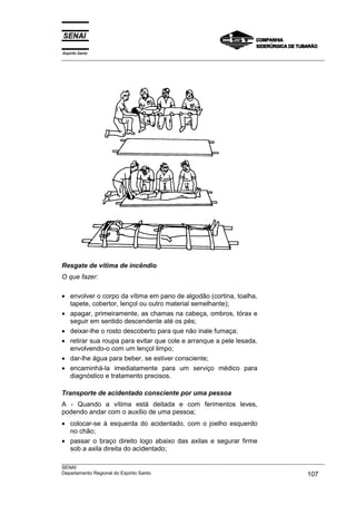 Espírito Santo
___________________________________________________________________________________________________




Resgate de vítima de incêndio
O que fazer:

• envolver o corpo da vítima em pano de algodão (cortina, toalha,
  tapete, cobertor, lençol ou outro material semelhante);
• apagar, primeiramente, as chamas na cabeça, ombros, tórax e
  seguir em sentido descendente até os pés;
• deixar-lhe o rosto descoberto para que não inale fumaça;
• retirar sua roupa para evitar que cole e arranque a pele lesada,
  envolvendo-o com um lençol limpo;
• dar-lhe água para beber, se estiver consciente;
• encaminhá-la imediatamente para um serviço médico para
  diagnóstico e tratamento precisos.

Transporte de acidentado consciente por uma pessoa
A - Quando a vítima está deitada e com ferimentos leves,
podendo andar com o auxílio de uma pessoa;
• colocar-se à esquerda do acidentado, com o joelho esquerdo
  no chão;
• passar o braço direito logo abaixo das axilas e segurar firme
  sob a axila direita do acidentado;
___________________________________________________________________________________________________
SENAI
Departamento Regional do Espírito Santo                                                     107
 