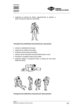 Espírito Santo
___________________________________________________________________________________________________



• sustentar as pernas da vítima, segurando-lhe os joelhos, e
  pedir a ela que se apoie no socorrista.




Transporte de acidentado inconsciente por uma pessoa

•   colocar o acidentado de bruços;
•   segurá-la por debaixo das axilas;
•   levantá-lo até que fique de joelhos;
•   apoiá-lo de pé colocando sua axila direita sobre a nuca;
•   levantá-lo e carregá-lo sobre suas costas;
•   somente realizar o transporte tendo a certeza de não haver
    lesão de coluna.




Transporte de acidentado consciente por duas pessoas



___________________________________________________________________________________________________
SENAI
Departamento Regional do Espírito Santo                                                     109
 