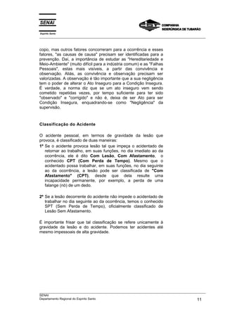 Espírito Santo
___________________________________________________________________________________________________



copo, mas outros fatores concorreram para a ocorrência e esses
fatores, "as causas de causa" precisam ser identificadas para a
prevenção. Daí, a importância de estudar as "Hereditariedade e
Meio-Ambiente" (muito difícil para a indústria comum) e as "Falhas
Pessoais", estas mais visíveis, a partir das convivência e
observação. Aliás, as convivência e observação precisam ser
valorizadas. A observação é tão importante que a sua negligência
tem o poder de alterar o Ato Inseguro para a Condição Insegura.
É verdade, a norma diz que se um ato inseguro vem sendo
cometido repetidas vezes, por tempo suficiente para ter sido
"observado" e "corrigido" e não é, deixa de ser Ato para ser
Condição Insegura, enquadrando-se como "Negligência" da
supervisão.



Classificação do Acidente

O acidente pessoal, em termos de gravidade da lesão que
provoca, é classificado de duas maneiras:
1º Se o acidente provoca lesão tal que impeça o acidentado de
   retornar ao trabalho, em suas funções, no dia imediato ao da
   ocorrência, ele é dito Com Lesão, Com Afastamento, o
   conhecido CPT (Com Perda de Tempo). Mesmo que o
   acidentado possa trabalhar, em suas funções, no dia seguinte
   ao da ocorrência, a lesão pode ser classificada de "Com
   Afastamento" (CPT), desde que dela resulte uma
   incapacidade permanente, por exemplo, a perda de uma
   falange (nó) de um dedo.

2º Se a lesão decorrente do acidente não impede o acidentado de
   trabalhar no dia seguinte ao da ocorrência, temos o conhecido
   SPT (Sem Perda de Tempo), oficialmente classificado de
   Lesão Sem Afastamento.

É importante frisar que tal classificação se refere unicamente à
gravidade da lesão e do acidente. Podemos ter acidentes até
mesmo impessoais de alta gravidade.




___________________________________________________________________________________________________
SENAI
Departamento Regional do Espírito Santo                                                       11
 