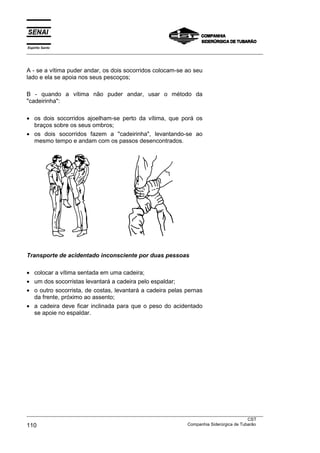 Espírito Santo
___________________________________________________________________________________________________



A - se a vítima puder andar, os dois socorridos colocam-se ao seu
lado e ela se apoia nos seus pescoços;

B - quando a vítima não puder andar, usar o método da
"cadeirinha":

• os dois socorridos ajoelham-se perto da vítima, que porá os
  braços sobre os seus ombros;
• os dois socorridos fazem a "cadeirinha", levantando-se ao
  mesmo tempo e andam com os passos desencontrados.




Transporte de acidentado inconsciente por duas pessoas

• colocar a vítima sentada em uma cadeira;
• um dos socorristas levantará a cadeira pelo espaldar;
• o outro socorrista, de costas, levantará a cadeira pelas pernas
  da frente, próximo ao assento;
• a cadeira deve ficar inclinada para que o peso do acidentado
  se apoie no espaldar.




___________________________________________________________________________________________________
                                                                                               CST
110                                                                Companhia Siderúrgica de Tubarão
 