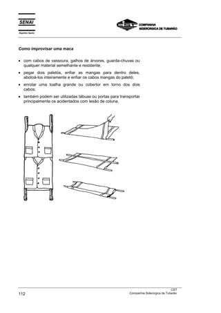 Espírito Santo
___________________________________________________________________________________________________



Como improvisar uma maca

• com cabos de vassoura, galhos de árvores, guarda-chuvas ou
  qualquer material semelhante e resistente;
• pegar dois paletós, enfiar as mangas para dentro deles,
  abotoá-los inteiramente e enfiar os cabos mangas do paletó;
• enrolar uma toalha grande ou cobertor em torno dos dois
  cabos;
• também podem ser utilizadas tábuas ou portas para transportar
  principalmente os acidentados com lesão de coluna.




___________________________________________________________________________________________________
                                                                                               CST
112                                                                Companhia Siderúrgica de Tubarão
 