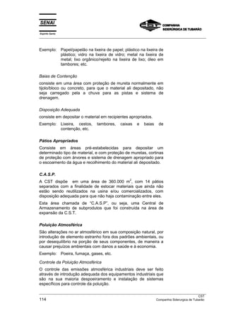 Espírito Santo
___________________________________________________________________________________________________



Exemplo: Papel/papelão na lixeira de papel; plástico na lixeira de
         plástico; vidro na lixeira de vidro; metal na lixeira de
         metal; lixo orgânico/rejeito na lixeira de lixo; óleo em
         tambores; etc.

Baias de Contenção
consiste em uma área com proteção de mureta normalmente em
tijolo/bloco ou concreto, para que o material ali depositado, não
seja carregado pela a chuva para as pistas e sistema de
drenagem.

Disposição Adequada
consiste em depositar o material em recipientes apropriados.
Exemplo: Lixeira, cestos,         tambores,      caixas    e   baias    de
         contenção, etc.

Pátios Apropriados
Consiste em áreas pré-estabelecidas para depositar um
determinado tipo de material, e com proteção de muretas, cortinas
de proteção com árvores e sistema de drenagem apropriado para
o escoamento da água e recolhimento do material ali depositado.

C.A.S.P.
                                                      2
A CST dispõe em uma área de 360.000 m , com 14 pátios
separados com a finalidade de estocar materiais que ainda não
estão sendo reutilizados na usina e/ou comercializados, com
disposição adequada para que não haja contaminação entre eles.
Esta área chamada de “C.A.S.P”, ou seja, uma Central de
Armazenamento de subprodutos que foi construída na área de
expansão da C.S.T.

Poluição Atmosférica
São alterações no ar atmosférico em sua composição natural, por
introdução de elemento estranho fora dos padrões ambientais, ou
por desequilíbrio na porção de seus componentes, de maneira a
causar prejuízos ambientais com danos a saúde e à economia.
Exemplo: Poeira, fumaça, gases, etc.

Controle da Poluição Atmosférica
O controle das emissões atmosférica industriais deve ser feito
através de introdução adequada dos equipamentos industriais que
são na sua maioria despoeiramento e instalação de sistemas
específicos para controle da poluição.

___________________________________________________________________________________________________
                                                                                                 CST
114                                                                  Companhia Siderurgica de Tubarão
 