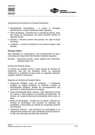 Espírito Santo
___________________________________________________________________________________________________




Equipamentos de Controle da Poluição Atmosférica

• Precipitadores Eletrostáticos - a poeira é carregada
  eletricamente e a seguir retirada por ação magnética.
• Filtros de Mangas - indicados para a remoção de poeiras, estas
  são retidas ao atravessarem um tecido industrial (similar ao
  aspirador de pó).
• Ciclones - removem poeiras mais grossas, por ação de força
  centrífuga.
• Lavadores - a poeira é retirado do ar por spray de água à alta
  pressão.

Poluição Hídrica
São alterações na composição e nas características da água,
provocada por lançamentos de efluentes industriais e esgotos.
Exemplo: Vazamento de óleo, lamas, esgotos sem tratamento,
         materiais sólidos, etc.

Controle da Poluição Hídrica
O controle da poluição hídrica é feita através de técnicas de
tratamento, que tem por finalidade reduzir as impurezas
melhorando a qualidade da água sobre os seguintes aspectos:
sanitário, estético e econômico.

Sistemas de Controle da Poluição Hídrica
• Tratamento Biológico (valor de oxidação) - o tratamento
  biológico do esgoto doméstico ou industrial, consiste na
  decomposição biológica, através de microorganismos que
  consomem o material poluente nos esgotos.
• Caixa de Separação óleos e graxas - este tratamento consiste
  em separar o óleo presente nos efluentes principalmente de
  oficinas, em função da diferença de densidade entre o óleo e a
  água.
• Bacias de decantação - consiste em se passar o efluente por
  tanques de decantação, com períodos de detenção que
  possibilitam a decantação do material em suspensão presente
  nos efluentes.
• Tratamento Químico - são processos de neutralização e ou
  coagulamento através dos quais substâncias químicas tóxicas /
  ou não, são eliminados dos efluentes industriais.




___________________________________________________________________________________________________
SENAI
Departamento Regional do Espirito Santo                                                       115
 