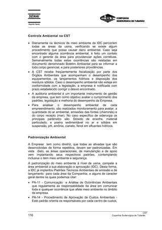 Espírito Santo
___________________________________________________________________________________________________



Controle Ambiental na CST

• Diariamente os técnicos de meio ambiente da IDC percorrem
  todas as áreas da usina, verificando se existe algum
  procedimento que possa causar dano ambiental. Caso seja
  encontrado alguma ocorrência ambiental, é feito um contato
  com o gerente da área para providenciar ações corretivas.
  Semanalmente todas estas ocorrências são relatadas em
  documento denominado Boletim Ambiental para se informar a
  todo corpo gerencial, e para posteriores providências.
• A CST recebe freqüentemente fiscalização por parte dos
  Órgãos Ambientais que acompanham o desempenho dos
  equipamentos, os lançamentos hídricos e disposição dos
  resíduos sólidos. Caso o desempenho ambiental não esteja em
  conformidade com a legislação, a empresa é notificada com
  prazo estabelecido corrigir o desvio encontrado.
• A auditoria ambiental é um importante instrumento de gestão
  da empresa, que tem como objetivo avaliar o cumprimento dos
  padrões, legislação e melhoria do desempenho da Empresa.
• Para analisar o desempenho ambiental de cada
  empreendimento, são realizados monitoramento para avaliar, a
  quantidade do ar ambiental, emissões das fontes (chaminés) e
  do corpo recepto (mar). No caso específico de siderurgia os
  principais parâmetro são: Dióxido de enxofre, material
  particulado, e poeira sedimentável no ar e sólidos em
  suspensão, pH, amônia, cianeto, fenol em efluentes hídricos.


Padronização Ambiental

A Empresa tem como diretriz, que todas as ativadas que são
desenvolvidas de forma repetitiva, devam ser padronizadas. Em
vista disto, as áreas operacionais, de manutenção e de apoio
vem implantando seus respectivos padrões, contemplando
inclusive o item meio ambiente e segurança.
A padronização do meio ambiente à nível de usina, compete a
área ambiental a sua elaboração e aprovação (IDC). Desta forma,
a IDC já implantou Padrões Técnicos Ambientais de emissão e de
lançamento para cada área da Companhia, e alguns de caracter
geral dentre os quais podemos citar:
• PA-11 - Comunicação e Análise de Ocorrências Ambientais
  que regulamenta as responsabilidade da área em comunicar
  toda e qualquer ocorrência que afete meio ambiente no âmbito
  da empresa.
• PA-14 - Procedimento de Aprovação de Custos Ambientais -
  Este padrão orienta os responsáveis por cada centro de custos,


___________________________________________________________________________________________________
                                                                                                  CST
116                                                                  Copanhia Suderurgica de Tubarão
 