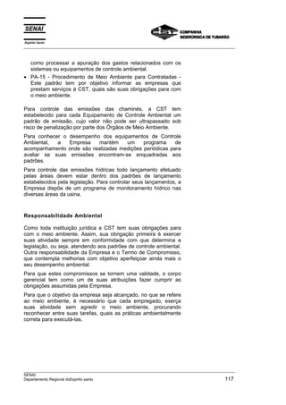 Espírito Santo
___________________________________________________________________________________________________



  como processar a apuração dos gastos relacionados com os
  sistemas ou equipamentos de controle ambiental.
• PA-15 - Procedimento de Meio Ambiente para Contratadas -
  Este padrão tem por objetivo informar as empresas que
  prestam serviços à CST, quais são suas obrigações para com
  o meio ambiente.

Para controle das emissões das chaminés. a CST tem
estabelecido para cada Equipamento de Controle Ambiental um
padrão de emissão, cujo valor não pode ser ultrapassado sob
risco de penalização por parte dos Órgãos de Meio Ambiente.
Para conhecer o     desempenho dos equipamentos de Controle
Ambiental,  a       Empresa     mantém    um     programa     de
acompanhamento      onde são realizadas medições periódicas para
avaliar se suas      emissões encontram-se enquadradas aos
padrões.
Para controle das emissões hídricas todo lançamento efetuado
pelas áreas devem estar dentro dos padrões de lançamento
estabelecidos pela legislação. Para controlar seus lançamentos, a
Empresa dispõe de um programa de monitoramento hídrico nas
diversas áreas da usina.



Responsabilidade Ambiental

Como toda instituição jurídica a CST tem suas obrigações para
com o meio ambiente. Assim, sua obrigação primeira é exercer
suas atividade sempre em conformidade com que determina a
legislação, ou seja, atendendo aos padrões de controle ambiental.
Outra responsabilidade da Empresa e o Termo de Compromisso,
que contempla melhorias com objetivo aperfeiçoar ainda mais o
seu desempenho ambiental.
Para que estes compromissos se tornem uma validade, o corpo
gerencial tem como um de suas atribuições fazer cumprir as
obrigações assumidas pela Empresa.
Para que o objetivo da empresa seja alcançado, no que se refere
ao meio ambiente, é necessário que cada empregado, exerça
suas atividade sem agredir o meio ambiente, procurando
reconhecer entre suas tarefas, quais as práticas ambientalmente
correta para executá-las.




___________________________________________________________________________________________________
SENAI
Departamento Regional doEspirito santo                                                        117
 