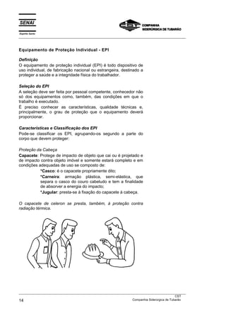 Espírito Santo
___________________________________________________________________________________________________



Equipamento de Proteção Individual - EPI

Definição
O equipamento de proteção individual (EPI) é todo dispositivo de
uso individual, de fabricação nacional ou estrangeira, destinado a
proteger a saúde e a integridade física do trabalhador.

Seleção do EPI
A seleção deve ser feita por pessoal competente, conhecedor não
só dos equipamentos como, também, das condições em que o
trabalho é executado.
É preciso conhecer as características, qualidade técnicas e,
principalmente, o grau de proteção que o equipamento deverá
proporcionar.

Características e Classificação dos EPI
Pode-se classificar os EPI, agrupando-os segundo a parte do
corpo que devem proteger:

Proteção da Cabeça
Capacete: Protege de impacto de objeto que cai ou é projetado e
de impacto contra objeto imóvel e somente estará completo e em
condições adequadas de uso se composto de:
           *Casco: é o capacete propriamente dito;
           *Carneira: armação plástica, semi-elástica, que
           separa o casco do couro cabeludo e tem a finalidade
           de absorver a energia do impacto;
           *Jugular: presta-se à fixação do capacete à cabeça.

O capacete de celeron se presta, também, à proteção contra
radiação térmica.




___________________________________________________________________________________________________
                                                                                               CST
14                                                                 Companhia Siderúrgica de Tubarão
 