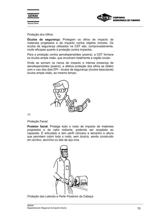Espírito Santo
___________________________________________________________________________________________________



Proteção dos Olhos
Óculos de segurança: Protegem os olhos de impacto de
materiais projetados e de impacto contra objetos imóveis. Os
óculos de segurança utilizados na CST são, comprovadamente,
muito eficazes quanto à proteção contra impactos.
Para a proteção contra aerodispersóides (poeira), a CST fornece
os óculos ampla visão, que envolvem totalmente a região ocular.
Onde se somam os riscos de impacto e intensa presença de
aerodispersóides (poeira), a afetiva proteção dos olhos se obtém
com o uso dos dois EPI - óculos de segurança (óculos basculavel)
óculos ampla visão, ao mesmo tempo.




11

Proteção Facial
Protetor facial: Protege todo o rosto de impacto de materiais
projetados e de calor radiante, podendo ser acoplado ao
capacete. É articulado e tem perfil côncavo e tamanho e altura
que permitem cobrir todo o rosto, sem tocá-lo, sendo construído
em acrílico, alumínio ou tela de aço inox.




Proteção das Laterais e Parte Posterior da Cabeça

___________________________________________________________________________________________________
SENAI
Departamento Regional do Espírito Santo                                                       15
 