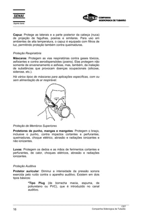 Espírito Santo
___________________________________________________________________________________________________



Capuz: Protege as laterais e a parte posterior da cabeça (nuca)
de projeção de fagulhas, poeiras e similares. Para uso em
ambientes de alta temperatura, o capuz é equipado com filtros de
luz, permitindo proteção também contra queimaduras.

Proteção Respiratória
Máscaras: Protegem as vias respiratórias contra gases tóxicos,
asfixiantes e contra aerodispersóides (poeira). Elas protegem não
somente de envenenamento e asfixias, mas, também, da inalação
de substâncias que provocam doenças ocupacionais (silicose,
siderose, etc.).
Há vários tipos de máscaras para aplicações específicas, com ou
sem alimentação de ar respirável.




Proteção de Membros Superiores
Protetores de punho, mangas e mangotes: Protegem o braço,
inclusive o punho, contra impactos cortantes e perfurantes,
queimaduras, choque elétrico, abrasão e radiações ionizantes e
não ionizantes.

Luvas: Protegem os dedos e as mãos de ferimentos cortantes e
perfurantes, de calor, choques elétricos, abrasão e radiações
ionizantes.


Proteção Auditiva
Protetor auricular: Diminui a intensidade da pressão sonora
exercida pelo ruído contra o aparelho auditivo. Existem em dois
tipos básicos:
                 *Tipo Plug (de borracha macia, espuma, de
                 poliuretano ou PVC), que é introduzido no canal
                 auditivo.



___________________________________________________________________________________________________
                                                                                               CST
16                                                                 Companhia Siderúrgica de Tubarão
 