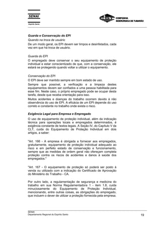 Espírito Santo
___________________________________________________________________________________________________



Guarda e Conservação do EPI
Quando na troca de usuário
De um modo geral, os EPI devem ser limpos e desinfetados, cada
vez em que há troca de usuário.

Guarda do EPI
O empregado deve conservar o seu equipamento de proteção
individual e estar conscientizado de que, com a conservação, ele
estará se protegendo quando voltar a utilizar o equipamento.

Conservação do EPI
O EPI deve ser mantido sempre em bom estado de uso.
Sempre que possível, a verificação e a limpeza destes
equipamentos devem ser confiados a uma pessoa habilitada para
esse fim. Neste caso, o próprio empregado pode se ocupar desta
tarefa, desde que receba orientação para isso.
Muitos acidentes e doenças do trabalho ocorrem devido à não
observância do uso de EPI. A eficácia de um EPI depende do uso
correto e constante no trabalho onde exista o risco.

Exigência Legal para Empresa e Empregado
O uso de equipamento de proteção individual, além da indicação
técnica para operações locais e empregados determinados, é
exigência constante de textos legais. A Seção IV, do Capítulo V da
CLT, cuida do Equipamento de Proteção Individual em dois
artigos, a saber:

"Art. 166 - A empresa é obrigada a fornecer aos empregados,
gratuitamente, equipamento de proteção individual adequado ao
risco e em perfeito estado de conservação e funcionamento,
sempre que as medidas de ordem geral não ofereçam completa
proteção contra os riscos de acidentes e danos à saúde dos
empregados."

"Art. 167 - O equipamento de proteção só poderá ser posto à
venda ou utilizado com a indicação do Certificado de Aprovação
do Ministério do Trabalho - CA.

Por outro lado, a regulamentação de segurança e medicina do
trabalho em sua Norma Regulamentadora 1 - item 1.8, cuida
minuciosamente do Equipamento de Proteção Individual,
mencionando, entre outras coisas, as obrigações do empregado,
que incluem o dever de utilizar a proteção fornecida pela empresa.



___________________________________________________________________________________________________
SENAI
Departamento Regional do Espírito Santo                                                       19
 