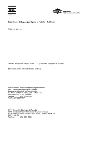 Espírito Santo




Procedimento de Segurança e Higiene do Trabalho - Caldeiraria



© SENAI - ES, 1996




Trabalho realizado em parceria SENAI / CST (Companhia Siderúrgica de Tubarão)


Elaboração: Carlos Roberto Sebastião (SENAI)




SENAI - Serviço Nacional de Aprendizagem Industrial
DAE - Divisão de Assistência às Empresas
Departamento Regional do Espírito Santo
Av. Nossa Senhora da Penha, 2053 - Vitória - ES.
CEP 29045-401 - Caixa Postal 683
Telefone:        (27) 3325-0255
Telefax: (27) 3227-9017




CST - Companhia Siderúrgica de Tubarão
AHD - Divisão de Desenvolvimento de Recursos Humanos
AV. Brigadeiro Eduardo Gomes, n° 930, Jardim Limoeiro - Serra - ES.
CEP 29163-970
Telefone:        (27) 3348-1333
 