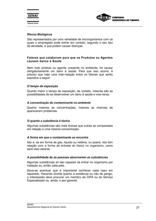 Espírito Santo
___________________________________________________________________________________________________



Riscos Biológicos
São representados por uma variedade de microrganismos com os
quais o empregado pode entrar em contato, segundo o seu tipo
de atividade, e que podem causar doenças.



Fatores que colaboram para que os Produtos ou Agentes
causem danos à Saúde

Nem todo produto ou agente, presente no ambiente, irá causar
obrigatoriamente um dano à saúde. Para que isso ocorra, é
preciso que haja uma inter-relação entre os fatores que serão
expostos a seguir:

O tempo de exposição
Quanto maior o tempo de exposição, de contato, maiores são as
possibilidades de se desenvolver um dano à saúde e vice-versa.

A concentração do contaminante no ambiente
Quanto maiores as concentrações, maiores as chances de
aparecerem problemas.


O quanto a substância é tóxica
Algumas substâncias são mais tóxicas que outras se comparadas
em relação a uma mesma concentração.

A forma em que o contaminante se encontra
Isto é, se em forma de gás, líquido ou neblina, ou poeira. Isto tem
relação com a forma de entrada do tóxico no organismo, como
será visto adiante.

A possibilidade de as pessoas absorverem as substâncias
Algumas substâncias só são capazes de entrar no organismo por
inalação ou, então, pela pele.
Deve-se acentuar que é importante conhecer cada caso em
separado. Havendo dúvida quanto à existência ou não de perigo,
o interessado deve procurar um membro da CIPA ou do Serviço
Especializado ou, ainda, o seu gerente.




___________________________________________________________________________________________________
SENAI
Departamento Regional do Espírito Santo                                                       21
 