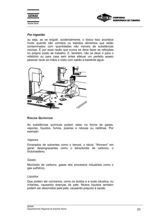 Espírito Santo
___________________________________________________________________________________________________



Por ingestão
ou seja, ao se engolir, acidentalmente, o tóxico Isso acontece
muito quando são comidos ou bebidos alimentos que estão
contaminados com quantidades não visíveis de substâncias
nocivas. É por essa razão que nunca se deve fazer as refeições
no próprio posto de trabalho. E, também, não se deve ir para o
refeitório ou para casa sem antes efetuar um perfeito asseio
pessoal: lavar as mãos e rosto com sabão e bastante água.




Riscos Químicos

As substâncias químicas podem estar na forma de gases,
vapores, líquidos, fumos, poeiras e névoas ou neblinas. Por
exemplo:

Vapores
Emanados de solventes como o benzol, o toluol, "thinners" em
geral, desengraxantes como o tetracloreto de carbono, o
tricloroetileno.

Gases
Monóxido de carbono, gases dos processos industriais como o
gás sulfídrico.

Líquidos
Que podem ser corrosivos, como os ácidos e a soda cáustica, ou
irritantes, causando doenças da pele. Muitos líquidos também
podem ser absorvidos pela pele, causando prejuízo à saúde.




___________________________________________________________________________________________________
SENAI
Departamento Regional do Espírito Santo                                                       23
 
