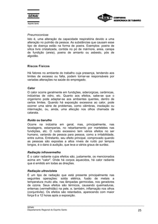 Espírito Santo
___________________________________________________________________________________________________



Pneumoconiose
Isto é, uma alteração da capacidade respiratória devido a uma
alteração no pulmão da pessoa. As substâncias que causam esse
tipo de doença estão na forma de poeira. Exemplos: poeira de
sílica livre cristalizada, contida no pó de mármore, areia, carepa
de fundição (areia), poeira de amianto ou asbesto, pós de
algodão.


Riscos Físicos

Há fatores no ambiente do trabalho cuja presença, tendendo aos
limites de excesso ou falta, podem tornar-se responsáveis por
variadas alterações na saúde do empregado.

Calor
O calor ocorre geralmente em fundições, siderúrgicas, cerâmicas,
indústrias de vidro, etc. Quanto aos efeitos, sabe-se que o
organismo pode adaptar-se aos ambientes quentes, dentro de
certos limites. Quando há exposição excessiva ao calor, pode
ocorrer uma série de problemas, como câimbras, insolação ou
intermação, ou, ainda, uma afecção nos olhos chamada de
catarata.

Ruído ou barulho
Ocorre na indústria em geral, mas, principalmente, nas
tecelagens, estamparias, no rebarbamento por marteletes nas
fundições, etc. O ruído excessivo tem vários efeitos no ser
humano, variando de pessoa para pessoa, como a irritabilidade,
entre outros. Entretanto, seu efeito principal, comprovado quando
as pessoas são expostas a altos níveis de ruído por tempos
longos, é o dano à audição, que leva a vários graus de surdez.

Radiação infravermelho
É o calor radiante cujos efeitos são, justamente, os mencionados
acima em "calor". Onde há corpos aquecidos, há calor radiante
que é emitido em todas as direções.

Radiação ultravioleta
É um tipo de radiação que está presente principalmente nas
seguintes operações: solda elétrica, fusão de metais a
temperatura muito alta, nas lâmpadas germicidas, nos geradores
de ozona. Seus efeitos são térmicos, causando queimaduras,
eritemas (vermelhidão) na pele, e, também, inflamação nos olhos
(conjuntivite). Os efeitos são retardados, aparecendo com maior
força 6 a 12 horas após a exposição.


___________________________________________________________________________________________________
SENAI
Departamento Regional do Espírito Santo                                                       25
 