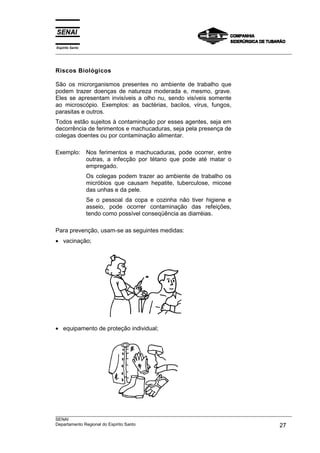 Espírito Santo
___________________________________________________________________________________________________



Riscos Biológicos

São os microrganismos presentes no ambiente de trabalho que
podem trazer doenças de natureza moderada e, mesmo, grave.
Eles se apresentam invisíveis a olho nu, sendo visíveis somente
ao microscópio. Exemplos: as bactérias, bacilos, vírus, fungos,
parasitas e outros.
Todos estão sujeitos à contaminação por esses agentes, seja em
decorrência de ferimentos e machucaduras, seja pela presença de
colegas doentes ou por contaminação alimentar.

Exemplo: Nos ferimentos e machucaduras, pode ocorrer, entre
         outras, a infecção por tétano que pode até matar o
         empregado.
                 Os colegas podem trazer ao ambiente de trabalho os
                 micróbios que causam hepatite, tuberculose, micose
                 das unhas e da pele.
                 Se o pessoal da copa e cozinha não tiver higiene e
                 asseio, pode ocorrer contaminação das refeições,
                 tendo como possível conseqüência as diarréias.

Para prevenção, usam-se as seguintes medidas:
• vacinação;




• equipamento de proteção individual;




___________________________________________________________________________________________________
SENAI
Departamento Regional do Espírito Santo                                                       27
 