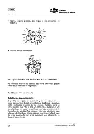 Espírito Santo
___________________________________________________________________________________________________



• rigorosa higiene pessoal, das roupas e dos ambientes de
  trabalho;




• controle médico permanente.




Principais Medidas de Controle dos Riscos Ambientais

As principais medidas de controle dos riscos ambientais podem
referir-se ao ambiente ou ao pessoal:



Medidas relativas ao ambiente

Substituição do produto tóxico
O produto tóxico pode ser substituído por outro produto menos
tóxico ou inofensivo. Esta é a medida ideal, desde que o substituto
tenha qualidades próximas às do original. Também, deve-se
tomar cuidado para não se criar um risco maior, substituindo um
produto tóxico por outro menos tóxico mas altamente inflamável.
Exemplos de substituições corretas: benzeno substituído pelo
tolueno; substituição de tintas à base de chumbo por tintas à base
de zinco; jateamento com areia substituído por jateamento de
óxido de alumínio, etc.


___________________________________________________________________________________________________
                                                                                               CST
28                                                                 Companhia Siderúrgica de Tubarão
 