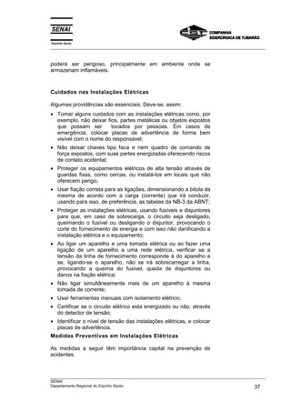 Espírito Santo
___________________________________________________________________________________________________



poderá ser perigoso, principalmente em ambiente onde se
armazenam inflamáveis.



Cuidados nas Instalações Elétricas

Algumas providências são essenciais. Deve-se, assim:
• Tomar alguns cuidados com as instalações elétricas como, por
  exemplo, não deixar fios, partes metálicas ou objetos expostos
  que possam ser        tocados por pessoas. Em casos de
  emergência, colocar placas de advertência de forma bem
  visível com o nome do responsável;
• Não deixar chaves tipo faca e nem quadro de comando de
  força expostos, com suas partes energizadas oferecendo riscos
  de contato acidental;
• Proteger os equipamentos elétricos de alta tensão através de
  guardas fixas, como cercas, ou instalá-los em locais que não
  oferecem perigo;
• Usar fiação correta para as ligações, dimensionando a bitola da
  mesma de acordo com a carga (corrente) que irá conduzir,
  usando para isso, de preferência, as tabelas da NB-3 da ABNT;
• Proteger as instalações elétricas, usando fusíveis e disjuntores
  para que, em caso de sobrecarga, o circuito seja desligado,
  queimando o fusível ou desligando o disjuntor, provocando o
  corte do fornecimento de energia e com isso não danificando a
  instalação elétrica e o equipamento;
• Ao ligar um aparelho e uma tomada elétrica ou ao fazer uma
  ligação de um aparelho a uma rede elétrica, verificar se a
  tensão da linha de fornecimento corresponde à do aparelho e
  se, ligando-se o aparelho, não se irá sobrecarregar a linha,
  provocando a queima do fusível, queda de disjuntores ou
  danos na fiação elétrica;
• Não ligar simultâneamente mais de um aparelho à mesma
  tomada de corrente;
• Usar ferramentas manuais com isolamento elétrico;
• Certificar se o circuito elétrico esta energizado ou não, através
  do detector de tensão;
• Identificar o nível de tensão das instalações elétricas, e colocar
  placas de advertência.
Medidas Preventivas em Instalações Elétricas

As medidas a seguir têm importância capital na prevenção de
acidentes.



___________________________________________________________________________________________________
SENAI
Departamento Regional do Espírito Santo                                                       37
 