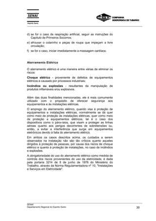 Espírito Santo
___________________________________________________________________________________________________



d) se for o caso de respiração artificial, seguir as instruções do
   Capítulo de Primeiros Socorros;
e) afrouxar o colarinho e peças de roupa que impeçam a livre
   circulação;
f) se for o caso, iniciar imediatamente a massagem cardíaca.



Aterramento Elétrico

O aterramento elétrico é uma maneira entre várias de eliminar os
riscos:
Choque elétrico - proveniente de defeitos de equipamentos
elétricos e causado por processos industriais;
Incêndios ou explosões - resultantes da manipulação de
produtos inflamáveis e/ou explosivos.

Além das duas finalidades mencionadas, ele é mais comumente
utilizado com o propósito de oferecer segurança aos
equipamentos e às instalações elétricas.
O emprego do aterramento elétrico, quando visa à proteção de
equipamentos e instalações elétricas, normalmente se dá quer
como meio de proteção às instalações elétricas, quer como meio
de proteção a equipamentos elétricos; tal é o caso dos
dispositivos como o pára-raios, que visam a proteger as linhas
aéreas quanto aos perigos decorrentes de sobretensões ou,
então, a evitar a interferência que surge em equipamentos
eletrônicos devido à falta do aterramento elétrico.
Em ambos os casos descritos acima, os cuidados a serem
observados na instalação não são tão críticos quanto aqueles
dirigidos à proteção de pessoas, por causa dos riscos de choque
elétrico e quanto à proteção de instalações, no caso de incêndios
e explosões.
A obrigatoriedade do uso do aterramento elétrico como medida de
controle dos riscos provenientes do uso da eletricidade, é dada
pela portaria 3214 de 8 de junho de 1978 do Ministério do
Trabalho, através da Norma Regulamentadora nº 10, "Instalações
e Serviços em Eletricidade".




___________________________________________________________________________________________________
SENAI
Departamento Regional do Espírito Santo                                                       39
 