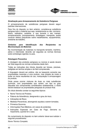 Espírito Santo
___________________________________________________________________________________________________



Sinalização para Armazenamento de Substância Perigosas
O armazenamento de substâncias perigosas deverá seguir
padrões internacionais.
Para fins do disposto no item anterior, considera-se substância
perigosa todo o material que seja, isoladamente ou não, corrosivo,
tóxico, radioativo, oxidante, e que durante o seu manejo,
armazenamento, processamento, embalagem, transporte, possa
conduzir efeitos prejudiciais sobre trabalhadores, equipamentos,
ambiente de trabalho.

Símbolos   para   Identificação             dos     Recipientes       na
Movimentação de Materiais
Na movimentação de materiais no transporte terrestre, marítimo,
aéreo e intermodal, deverão ser seguidas as normas técnicas
sobre simbologia vigentes no país.

Rotulagem Preventiva
A rotulagem dos produtos perigosos ou nocivos à saúde deverá
ser feita segundo as normas constantes deste item.
Todas as instruções dos rótulos deverão ser breves, precisas,
redigidas em termos simples e de fácil compreensão.
A linguagem deverá ser prática, não se baseando somente nas
propriedades inerentes a uma produto, mas dirigida de modo a
evitar os riscos resultantes do uso, manipulação e armazenagem
do produto.
Onde possa ocorrer misturas de duas ou mais substâncias
químicas, com propriedades que variem, em tipo ou grau
daquelas dos componentes considerados isoladamente, o rótulo
deverá destacar as propriedades perigosas do produto final.
Do rótulo deverão constar os seguintes tópicos:
•   Nome Técnico do Produto;
•   Palavra de Advertência, designando o grau de risco;
•   Indicações de Risco;
•   Medidas Preventivas, abrangendo aquelas a serem tomadas;
•   Primeiros Socorros;
•   Informações Para Médicos, em casos de acidentes;
•   Instruções Especiais em Caso de Fogo, Derrame ou
    Vazamento, quando for o caso.

No cumprimento do disposto no item anterior dever-se-á adotar o
seguinte procedimento:
Nome Técnico Completo
___________________________________________________________________________________________________
                                                                                               CST
46                                                                 Companhia Siderúrgica de Tubarão
 