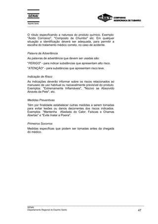 Espírito Santo
___________________________________________________________________________________________________



O rótulo especificando a natureza do produto químico. Exemplo:
"Ácido Corrosivo", "Composto de Chumbo" etc. Em qualquer
situação a identificação deverá ser adequada, para permitir a
escolha do tratamento médico correto, no caso de acidente.

Palavra de Advertência
As palavras de advertência que devem ser usadas são:
"PERIGO" - para indicar substâncias que apresentam alto risco.
"ATENÇÃO" - para substâncias que apresentam risco leve.

Indicação de Risco
As indicações deverão informar sobre os riscos relacionados ao
manuseio de uso habitual ou razoavelmente previsível do produto.
Exemplos: "Extremamente Inflamáveis", "Nocivo se Absorvido
Através da Pele", etc.

Medidas Preventivas
Têm por finalidade estabelecer outras medidas a serem tomadas
para evitar lesões ou danos decorrentes dos riscos indicados.
Exemplos: "Mantenha Afastado do Calor, Faíscas e Chamas
Abertas" e "Evite Inalar a Poeira".

Primeiros Socorros
Medidas específicas que podem ser tomadas antes da chegada
do médico.




___________________________________________________________________________________________________
SENAI
Departamento Regional do Espírito Santo                                                       47
 