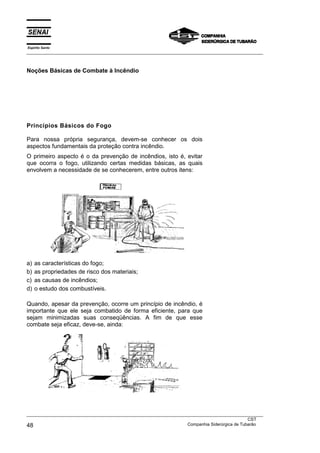 Espírito Santo
___________________________________________________________________________________________________



Noções Básicas de Combate à Incêndio




Princípios Básicos do Fogo

Para nossa própria segurança, devem-se conhecer os dois
aspectos fundamentais da proteção contra incêndio.
O primeiro aspecto é o da prevenção de incêndios, isto é, evitar
que ocorra o fogo, utilizando certas medidas básicas, as quais
envolvem a necessidade de se conhecerem, entre outros itens:




a)   as características do fogo;
b)   as propriedades de risco dos materiais;
c)   as causas de incêndios;
d)   o estudo dos combustíveis.

Quando, apesar da prevenção, ocorre um princípio de incêndio, é
importante que ele seja combatido de forma eficiente, para que
sejam minimizadas suas conseqüências. A fim de que esse
combate seja eficaz, deve-se, ainda:




___________________________________________________________________________________________________
                                                                                               CST
48                                                                 Companhia Siderúrgica de Tubarão
 