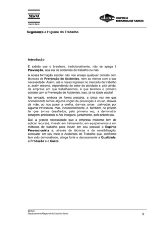 Espírito Santo
___________________________________________________________________________________________________

Segurança e Higiene do Trabalho




Introdução

É sabido que o brasileiro, tradicionalmente, não se apega à
Prevenção, seja ela de acidentes do trabalho ou não.
A nossa formação escolar não nos enseja qualquer contato com
técnicas de Prevenção de Acidentes, nem ao menos com a sua
necessidade. Assim, até o nosso ingresso no mercado de trabalho
e, assim mesmo, dependendo do setor de atividade e, pior ainda,
da empresa em que trabalharemos, é que teremos o primeiro
contato com a Prevenção de Acidentes, isso, já na idade adulta!
Na verdade, embora de forma precária, a única vez em que
normalmente temos alguma noção de prevenção é no lar, através
da mãe, ao nos puxar a orelha, dar-nos umas palmadas por
alguma travessura, mas, incoerentemente, é, também, no próprio
lar que somos desafiados, pela primeira vez, a demonstrar
coragem, praticando o Ato Inseguro, juntamente, pelo próprio pai.
Daí, a grande necessidade que a empresa moderna tem de
aplicar recursos, investir em treinamento, em equipamentos e em
métodos de trabalho para incutir em seu pessoal o Espírito
Prevencionista e, através de técnicas e de sensibilização,
combater em seu meio o Acidentes do Trabalho que, conforme
tem sido demonstrado, atinge forte e danosamente a Qualidade,
a Produção e o Custo.




___________________________________________________________________________________________________
SENAI
Departamento Regional do Espírito Santo                                                        5
 