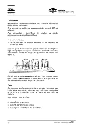 Espírito Santo
___________________________________________________________________________________________________



Comburente
Normalmente, o oxigênio combina-se com o material combustível,
dando início à combustão.
O ar atmosférico contém, na sua composição, cerca de 21% de
oxigênio.
Para demonstrar a importância do                oxigênio   na    reação,
recomendamos a seguinte experiência:

1º acender uma vela;
2º colocar um copo de material resistente ou um recipiente de
   vidro sobre a vela.

Observe que a chama diminuirá gradativamente até a extinção do
fogo; isso porque o oxigênio existente no recipiente vai sendo
consumido na reação, até atingir uma quantidade insuficiente para
mantê-la.




Genericamente, o comburente é definido como "mistura gasosa
que contém o oxidante em concentração suficiente para que em
seu meio se desenvolva a reação de combustão".

Calor
É o elemento que fornece a energia de ativação necessária para
iniciar a reação entre o combustível e o comburente, mantendo e
propagando a combustão, como a chama de um palito de
fósforos.
Note-se que o calor propicia:

a) elevação da temperatura;
b) aumento do volume dos corpos;
c) mudança no estado físico das substância.




___________________________________________________________________________________________________
                                                                                               CST
50                                                                 Companhia Siderúrgica de Tubarão
 