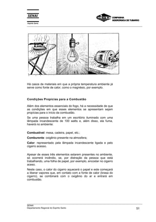 Espírito Santo
___________________________________________________________________________________________________




Há casos de materiais em que a própria temperatura ambiente já
serve como fonte de calor, como o magnésio, por exemplo.



Condições Propícias para a Combustão

Além dos elementos essenciais do fogo, há a necessidade de que
as condições em que esses elementos se apresentam sejam
propícias para o início da combustão.
Se uma pessoa trabalha em um escritório iluminado com uma
lâmpada incandescente de 100 watts e, além disso, ela fuma,
haverá no ambiente:

Combustível: mesa, cadeira, papel, etc.;
Comburente: oxigênio presente na atmosfera;
Calor: representado pela lâmpada incandescente ligada e pelo
cigarro acesso.

Apesar de esses três elementos estarem presentes no ambiente,
só ocorrerá incêndio, se, por distração da pessoa que está
trabalhando, uma folha de papel, por exemplo, encostar no cigarro
aceso.
Neste caso, o calor do cigarro aquecerá o papel e este começará
a liberar vapores que, em contato com a fonte de calor (brasa do
cigarro), se combinará com o oxigênio do ar e entrará em
combustão.




___________________________________________________________________________________________________
SENAI
Departamento Regional do Espírito Santo                                                       51
 