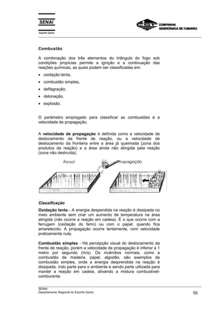 Espírito Santo
___________________________________________________________________________________________________



Combustão

A combinação dos três elementos do triângulo do fogo sob
condições propícias permite a ignição e a continuação das
reações químicas, as quais podem ser classificadas em:
• oxidação lenta,
• combustão simples,
• deflagração,
• detonação,
• explosão.


O parâmetro empregado para classificar as combustões é a
velocidade de propagação.

A velocidade de propagação é definida como a velocidade de
deslocamento da frente de reação, ou a velocidade de
deslocamento da fronteira entre a área já queimada (zona dos
produtos da reação) e a área ainda não atingida pela reação
(zona não destruída).




Classificação
Oxidação lenta - A energia despendida na reação é dissipada no
meio ambiente sem criar um aumento de temperatura na área
atingida (não ocorre a reação em cadeia). É o que ocorre com a
ferrugem (oxidação do ferro) ou com o papel, quando fica
amarelecido. A propagação ocorre lentamente, com velocidade
praticamente nula.

Combustão simples - Há percepção visual do deslocamento da
frente de reação, porém a velocidade de propagação é inferior a 1
metro por segundo (m/s). Os incêndios normais, como a
combustão de madeira, papel, algodão, são exemplos de
combustão simples, onde a energia desprendida na reação é
dissipada, indo parte para o ambiente e sendo parte utilizada para
manter a reação em cadeia, ativando a mistura combustível-
comburente.

___________________________________________________________________________________________________
SENAI
Departamento Regional do Espírito Santo                                                       55
 