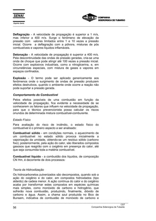 Espírito Santo
___________________________________________________________________________________________________



Deflagração - A velocidade de propagação é superior a 1 m/s,
mas inferior a 400 m/s. Surge o fenômeno de elevação da
pressão com valores limitados entre 1 e 10 vezes a pressão
inicial. Ocorre a deflagração com a pólvora, misturas de pós
combustíveis e vapores líquidos inflamáveis.

Detonação - A velocidade de propagação é superior a 400 m/s.
Pela descontinuidade das ondas de pressão geradas, cria-se uma
onda de choque que pode atingir até 100 vezes a pressão inicial.
Ocorre com explosivos industriais, como a nitroglicerina, e, em
circunstâncias especiais, com mistura de gases e vapores em
espaços confinados.

Explosão - O termo pode ser aplicado genericamente aos
fenômenos onde o surgimento de ondas de pressão produzem
efeitos destrutivos, quando o ambiente onde ocorre a reação não
pode suportar a pressão gerada.

Comportamento do Combustível
Pelos efeitos possíveis de uma combustão em função da
velocidade de propagação, fica evidente a necessidade de se
conhecerem os fatores que influem na velocidade de propagação,
para que o técnico prevencionista possa calcular os riscos
oriundos de determinada mistura combustível-comburente.

Estado Físico
Para avaliação do risco de incêndio, o estado físico do
combustível é o primeiro aspecto a ser analisado:
Combustível sólido - em condições normais, o aquecimento de
um combustível no estado sólido provoca inicialmente a
vaporização da umidade, obtendo-se um resíduo sólido (carbono
fixo); posteriormente, pela ação do calor, são liberados compostos
gasosos que reagirão com o oxigênio em presença do calor, até
que seja consumida toda a matéria combustível.

Combustível líquido - a combustão dos líquidos, de composição
CN Hm, é decorrente de dois processos:


Teoria da Hidroxilização
Os hidrocarbonetos pulverizados são decompostos, quando sob a
ação do oxigênio e do calor, em compostos hidroxilados (tipo
aldeído) de cadeia menor. A ação contínua do calor e do oxigênio
acaba por transformar estes compostos em espécies químicas
mais simples, como monóxido de carbono e hidrogênio, que
sofrerão nova combustão, produzindo, finalmente, dióxido de
carbono e água. Assim, a chama azul produzida no Bico de
Bunsem, indicativa de combustão de monóxido de carbono e
___________________________________________________________________________________________________
                                                                                               CST
56                                                                 Companhia Siderúrgica de Tubarão
 
