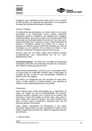 Espírito Santo
___________________________________________________________________________________________________



hidrogênio, teria explicação através desta teoria, pois no interior
do Bico teríamos um gradiente de temperatura e a conseqüente
formação de compostos hidroxilados complexos.

Teoria do "Craking"
Os hidrocarbonetos pulverizados, em mistura com o ar, ao serem
submetidos a um aquecimento brusco, cindem, produzindo
diretamente carbono e hidrogênio, que reagirão com o oxigênio,
resultando dióxido de carbono e água como produtos finais. Esta
teoria pode ser explicada através da queima de uma vela, pois a
parafina liqüefeita, ao se vaporizar no pavio, cinde diretamente em
carbono e hidrogênio, quando em contato com a chama. A
presença do carbono pode ser facilmente detectada por meio de
introdução de uma superfície fria no interior da chama, o que
implicará um deposito de fuligem (carbono) sobre aquela.
Convém notar que na prática, esses dois processos ocorrem
simultaneamente, com predominância de um ou outro,
dependendo do caso.

Combustível gasoso - em mistura com o oxigênio em proporções
adequadas pode entrar em combustão pela ação de um pequeno
arco voltaico, ou faísca gerada por atrito.

Pelas teorias apresentadas, conclui-se que o combustível sólido
ou líquido entra em combustão somente após a vaporização ou
produção de gás, a partir de sua decomposição, resultante da
ação do calor e do oxigênio.
No entanto, há substâncias que são excluídas da regra geral,
como o carvão vegetal e os metais piróforos, que, expostos ao
oxigênio, entram espontaneamente em combustão.

Temperatura
Todo material possui certas propriedades que o diferenciam de
outros, em relação ao nível de combustibilidade. Por exemplo,
pode-se incendiar a gasolina com a chama de um isqueiro, não
ocorrendo o mesmo em relação ao carvão coque. Isso porque o
calor gerado pela chama do isqueiro não seria suficiente para
levar o carvão coque à temperatura necessária para que ele
liberasse vapores combustíveis.
Cada material, dependendo da temperatura a que estiver
submetido, liberará maior ou menor quantidade de vapores. Para
melhor compreensão do fenômeno, definem-se algumas variáveis,
denominadas:

• ponto de fulgor;
___________________________________________________________________________________________________
SENAI
Departamento Regional do Espírito Santo                                                       57
 