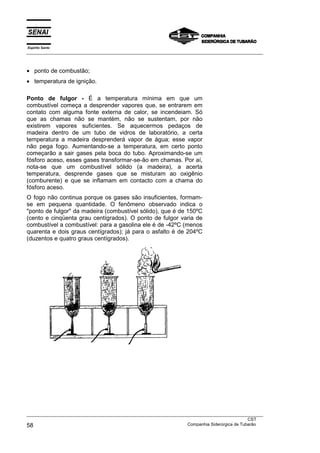 Espírito Santo
___________________________________________________________________________________________________



• ponto de combustão;
• temperatura de ignição.

Ponto de fulgor - É a temperatura mínima em que um
combustível começa a desprender vapores que, se entrarem em
contato com alguma fonte externa de calor, se incendeiam. Só
que as chamas não se mantém, não se sustentam, por não
existirem vapores suficientes. Se aquecermos pedaços de
madeira dentro de um tubo de vidros de laboratório, a certa
temperatura a madeira desprenderá vapor de água; esse vapor
não pega fogo. Aumentando-se a temperatura, em certo ponto
começarão a sair gases pela boca do tubo. Aproximando-se um
fósforo aceso, esses gases transformar-se-ão em chamas. Por aí,
nota-se que um combustível sólido (a madeira), a acerta
temperatura, desprende gases que se misturam ao oxigênio
(comburente) e que se inflamam em contacto com a chama do
fósforo aceso.
O fogo não continua porque os gases são insuficientes, formam-
se em pequena quantidade. O fenômeno observado indica o
"ponto de fulgor" da madeira (combustível sólido), que é de 150ºC
(cento e cinqüenta grau centígrados). O ponto de fulgor varia de
combustível a combustível: para a gasolina ele é de -42ºC (menos
quarenta e dois graus centígrados); já para o asfalto é de 204ºC
(duzentos e quatro graus centígrados).




___________________________________________________________________________________________________
                                                                                               CST
58                                                                 Companhia Siderúrgica de Tubarão
 