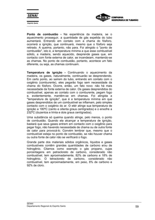 Espírito Santo
___________________________________________________________________________________________________



Ponto de combustão - Na experiência da madeira, se o
aquecimento prosseguir, a quantidade de gás expelida do tubo
aumentará. Entrando em contato com a chama do fósforo,
ocorrerá a ignição, que continuará, mesmo que o fósforo seja
retirado. A queima, portanto, não para. Foi atingido o "ponto de
combustão", isto é, a temperatura mínima a que esse combustível
sólido, a madeira, sendo aquecido, desprende gases que, em
contacto com fonte externa de calor, se incendeiam, mantendo-se
as chamas. No ponto de combustão, portanto, acontece um fato
diferente, ou seja, as chamas continuam.

Temperatura de ignição - Continuando o aquecimento da
madeira, os gases, naturalmente, continuarão se desprendendo.
Em certo ponto, ao saírem do tubo, entrando em contato com o
oxigênio (comburente), eles pegarão fogo sem necessidade da
chama do fósforo. Ocorre, então, um fato novo: não há mais
necessidade da fonte externa de calor. Os gases desprendidos do
combustível, apenas ao contato com o comburente, pegam fogo
e, evidentemente, mantêm-se em chamas. Foi atingida a
"temperatura de ignição", que é a temperatura mínima em que
gases desprendidos de um combustível se inflamam, pelo simples
contacto com o oxigênio do ar. O etér atinge sua temperatura de
ignição a 180ºC (cento e oitenta graus centígrados) e o enxofre a
232ºC (duzentos e trinta e dois graus centígrados).
Uma substância só queima quando atinge, pelo menos, o ponto
de combustão. Quando ela alcançar a temperatura de ignição,
bastará que seus gases entrem em contacto com o oxigênio para
pegar fogo, não havendo necessidade de chama ou de outra fonte
de calor para provocá-lo. Convém lembrar que, mesmo que o
combustível esteja no ponto de combustão, se não houver chama
ou outra fonte de calor não se verificará o fogo.
Grande parte dos materiais sólidos orgânicos, líquidos e gases
combustíveis contêm grandes quantidades de carbono e/ou de
hidrogênio. Citamos como exemplo o gás propano, cujas
porcentagens em petracloreto de carbono, considerado não
combustível, tem aproximadamente, 82% de carbono e 18% de
hidrogênio. O tetracloreto de carbono, considerado não
combustível, tem aproximadamente, em peso, 8% de carbono e
92% de cloro.




___________________________________________________________________________________________________
SENAI
Departamento Regional do Espírito Santo                                                       59
 