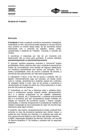 Espírito Santo
___________________________________________________________________________________________________



Acidente do Trabalho




Definição

O Acidente é toda e qualquer ocorrência imprevista e indesejável,
instantânea ou não, que provoca lesão pessoal ou de que decorre
risco próximo ou remoto dessa lesão. Se tal ocorrência estiver
relacionada com o exercício do trabalho, estará, então,
caracterizado o Acidente de Trabalho. Trocando o conceito em
miúdos:
A ocorrência é imprevista por não ter um momento pré-
determinado (dia ou hora) para acontecer. É preciso distinguir
previsto/imprevisto de previsível/imprevisível.
O "previsto" significa programa, enquanto o "previsível" sugere
possibilidade. Assim, pode-se dizer que o acidente é previsível em
função de circunstâncias (uma escada de degraus defeituosos,
um mecânico esmerilhando sem óculos, por exemplo), isto é,
existe a possibilidade, clara, de ocorrer o acidente. No entanto, a
ocorrência não está prevista, por não estar programada.
O indesejável, é óbvio, é por não se querer o acidente. Daí, se
alguém, intencionalmente, joga, por exemplo, um alicate contra
outro e o atinge, caracteriza-se o acidente, apesar de o indivíduo
ter desejado atingir o outro. Isso se dá porque a ocorrência é
caracterizada em função da vítima (ou vítima potencial) e é claro
que ela não queria ser atacada.
O "instantânea ou não" faz a diferença entre o acidente típico,
como o conhecemos (queda, impacto sofrido, aprisionamento,
etc.) e a doença ocupacional ou do trabalho (asbestose,
saturnismo, silicose, etc.). Esclarecendo: o acidente propriamente
dito é a ocorrência que tem conseqüência (lesão) imediata em
relação ao momento da ocorrência (queda = fratura, luxação,
escoriações). A Doença Ocupacional é conseqüência mediata em
relação à exposição ao risco (exposição ao vapor de chumbo hoje,
saturnismo após algum tempo).
O acidente, não implica, necessariamente em lesão, podendo ficar
somente no risco de provocá-la (acidente sem vítima). Assim, a
queda de uma marreta, por exemplo, é o acidente que pode ser
com vítima (provoca lesão) ou sem vítima (não atinge ninguém).
A ABNT (Associação Brasileira de Normas Técnicas), em sua NB
                       o
18 (Norma Brasileira n 18) focaliza o acidente sob os seguintes
aspectos:
___________________________________________________________________________________________________
                                                                                               CST
6                                                                  Companhia Siderúrgica de Tubarão
 