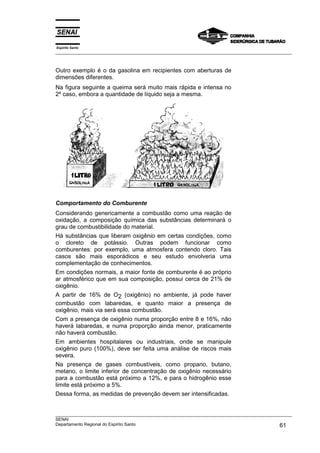 Espírito Santo
___________________________________________________________________________________________________



Outro exemplo é o da gasolina em recipientes com aberturas de
dimensões diferentes.
Na figura seguinte a queima será muito mais rápida e intensa no
2º caso, embora a quantidade de líquido seja a mesma.




Comportamento do Comburente
Considerando genericamente a combustão como uma reação de
oxidação, a composição química das substâncias determinará o
grau de combustibilidade do material.
Há substâncias que liberam oxigênio em certas condições, como
o cloreto de potássio. Outras podem funcionar como
comburentes: por exemplo, uma atmosfera contendo cloro. Tais
casos são mais esporádicos e seu estudo envolveria uma
complementação de conhecimentos.
Em condições normais, a maior fonte de comburente é ao próprio
ar atmosférico que em sua composição, possui cerca de 21% de
oxigênio.
A partir de 16% de O2 (oxigênio) no ambiente, já pode haver
combustão com labaredas, e quanto maior a presença de
oxigênio, mais via será essa combustão.
Com a presença de oxigênio numa proporção entre 8 e 16%, não
haverá labaredas, e numa proporção ainda menor, praticamente
não haverá combustão.
Em ambientes hospitalares ou industriais, onde se manipule
oxigênio puro (100%), deve ser feita uma análise de riscos mais
severa.
Na presença de gases combustíveis, como propano, butano,
metano, o limite inferior de concentração de oxigênio necessário
para a combustão está próximo a 12%, e para o hidrogênio esse
limite está próximo a 5%.
Dessa forma, as medidas de prevenção devem ser intensificadas.


___________________________________________________________________________________________________
SENAI
Departamento Regional do Espírito Santo                                                       61
 