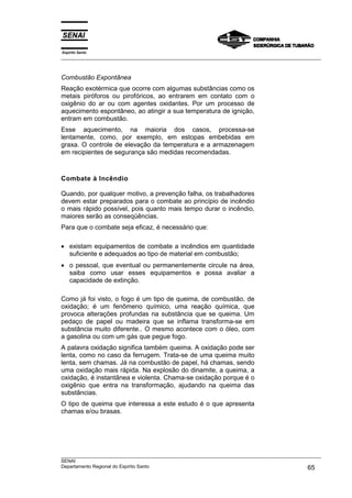 Espírito Santo
___________________________________________________________________________________________________



Combustão Expontânea
Reação exotérmica que ocorre com algumas substâncias como os
metais piróforos ou pirofóricos, ao entrarem em contato com o
oxigênio do ar ou com agentes oxidantes. Por um processo de
aquecimento espontâneo, ao atingir a sua temperatura de ignição,
entram em combustão.
Esse aquecimento, na maioria dos casos, processa-se
lentamente, como, por exemplo, em estopas embebidas em
graxa. O controle de elevação da temperatura e a armazenagem
em recipientes de segurança são medidas recomendadas.



Combate à Incêndio

Quando, por qualquer motivo, a prevenção falha, os trabalhadores
devem estar preparados para o combate ao princípio de incêndio
o mais rápido possível, pois quanto mais tempo durar o incêndio,
maiores serão as conseqüências.
Para que o combate seja eficaz, é necessário que:

• existam equipamentos de combate a incêndios em quantidade
  suficiente e adequados ao tipo de material em combustão;
• o pessoal, que eventual ou permanentemente circule na área,
  saiba como usar esses equipamentos e possa avaliar a
  capacidade de extinção.

Como já foi visto, o fogo é um tipo de queima, de combustão, de
oxidação; é um fenômeno químico, uma reação química, que
provoca alterações profundas na substância que se queima. Um
pedaço de papel ou madeira que se inflama transforma-se em
substância muito diferente.. O mesmo acontece com o óleo, com
a gasolina ou com um gás que pegue fogo.
A palavra oxidação significa também queima. A oxidação pode ser
lenta, como no caso da ferrugem. Trata-se de uma queima muito
lenta, sem chamas. Já na combustão de papel, há chamas, sendo
uma oxidação mais rápida. Na explosão do dinamite, a queima, a
oxidação, é instantânea e violenta. Chama-se oxidação porque é o
oxigênio que entra na transformação, ajudando na queima das
substâncias.
O tipo de queima que interessa a este estudo é o que apresenta
chamas e/ou brasas.




___________________________________________________________________________________________________
SENAI
Departamento Regional do Espírito Santo                                                       65
 