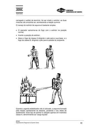 Espírito Santo
___________________________________________________________________________________________________



carregado o sulfato de alumínio. Ao ser virado o extintor, as duas
misturas vão encontrar-se, acontecendo a reação química.
O manejo do extintor de espuma é bastante simples:

• O operador aproxima-se do fogo com o extintor na posição
  normal;
• Inverte a posição do extintor;
• Ataca o fogo de classe A dirigindo o jato para a sua base, e o
  fogo de classe B, dirigindo o jato para a parede do recipiente.




Quando o agente estabilizador não é colocado, a espuma formada
pela reação rapidamente se dissolve, perdendo o seu efeito de
abafamento. Esse tipo de extintor é utilizado apenas em incêndios
classe A, denominando-se "carga líquida".

___________________________________________________________________________________________________
SENAI
Departamento Regional do Espírito Santo                                                       69
 