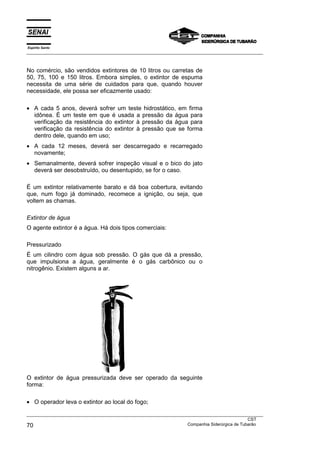 Espírito Santo
___________________________________________________________________________________________________



No comércio, são vendidos extintores de 10 litros ou carretas de
50, 75, 100 e 150 litros. Embora simples, o extintor de espuma
necessita de uma série de cuidados para que, quando houver
necessidade, ele possa ser eficazmente usado:

• A cada 5 anos, deverá sofrer um teste hidrostático, em firma
  idônea. É um teste em que é usada a pressão da água para
  verificação da resistência do extintor à pressão da água para
  verificação da resistência do extintor à pressão que se forma
  dentro dele, quando em uso;
• A cada 12 meses, deverá ser descarregado e recarregado
  novamente;
• Semanalmente, deverá sofrer inspeção visual e o bico do jato
  deverá ser desobstruído, ou desentupido, se for o caso.

É um extintor relativamente barato e dá boa cobertura, evitando
que, num fogo já dominado, recomece a ignição, ou seja, que
voltem as chamas.

Extintor de água
O agente extintor é a água. Há dois tipos comerciais:

Pressurizado
É um cilindro com água sob pressão. O gás que dá a pressão,
que impulsiona a água, geralmente é o gás carbônico ou o
nitrogênio. Existem alguns a ar.




O extintor de água pressurizada deve ser operado da seguinte
forma:

• O operador leva o extintor ao local do fogo;

___________________________________________________________________________________________________
                                                                                               CST
70                                                                 Companhia Siderúrgica de Tubarão
 