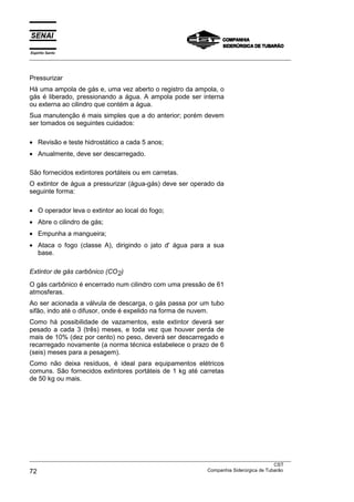 Espírito Santo
___________________________________________________________________________________________________



Pressurizar
Há uma ampola de gás e, uma vez aberto o registro da ampola, o
gás é liberado, pressionando a água. A ampola pode ser interna
ou externa ao cilindro que contém a água.
Sua manutenção é mais simples que a do anterior; porém devem
ser tomados os seguintes cuidados:

• Revisão e teste hidrostático a cada 5 anos;
• Anualmente, deve ser descarregado.

São fornecidos extintores portáteis ou em carretas.
O extintor de água a pressurizar (água-gás) deve ser operado da
seguinte forma:

• O operador leva o extintor ao local do fogo;
• Abre o cilindro de gás;
• Empunha a mangueira;
• Ataca o fogo (classe A), dirigindo o jato d' água para a sua
  base.

Extintor de gás carbônico (CO2)
O gás carbônico é encerrado num cilindro com uma pressão de 61
atmosferas.
Ao ser acionada a válvula de descarga, o gás passa por um tubo
sifão, indo até o difusor, onde é expelido na forma de nuvem.
Como há possibilidade de vazamentos, este extintor deverá ser
pesado a cada 3 (três) meses, e toda vez que houver perda de
mais de 10% (dez por cento) no peso, deverá ser descarregado e
recarregado novamente (a norma técnica estabelece o prazo de 6
(seis) meses para a pesagem).
Como não deixa resíduos, é ideal para equipamentos elétricos
comuns. São fornecidos extintores portáteis de 1 kg até carretas
de 50 kg ou mais.




___________________________________________________________________________________________________
                                                                                               CST
72                                                                 Companhia Siderúrgica de Tubarão
 