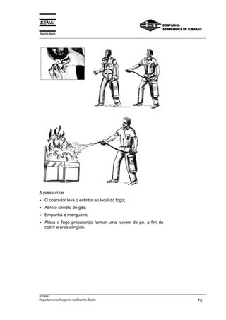Espírito Santo
___________________________________________________________________________________________________




A pressurizar
• O operador leva o extintor ao local do fogo;
• Abre o cilindro de gás;
• Empunha a mangueira;
• Ataca o fogo procurando formar uma nuvem de pó, a fim de
  cobrir a área atingida.




___________________________________________________________________________________________________
SENAI
Departamento Regional do Espírito Santo                                                       75
 