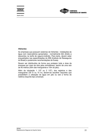 Espírito Santo
___________________________________________________________________________________________________




  Hidrantes
  As empresas que possuem sistemas de hidrantes - instalações de
  água com reservatórios apropriados - normalmente têm direito a
  descontos na tarifa de seguro-incêndio. Para tanto, devem estar
  enquadrados nas especificações do IRB (Instituto de Resseguros
  do Brasil) e posteriores recomendações da Susep.
  Devem ser distribuídos de forma que protejam toda a área da
  empresa por meio de dois jatos simultâneos, dentro de uma raio
  de 40 metros (30m das mangueiras e 10m do jato).
  Além da tubulação 1 1/2" ou 2 1/2"), dos registros e das
  mangueiras (30 m ou 15 m), devem-se escolher requintes que
  possibilitem a utilização da água em jato ou sob a forma de
  neblina (requinte tipo universal).




___________________________________________________________________________________________________
SENAI
Departamento Regional do Espírito Santo                                                       77
 
